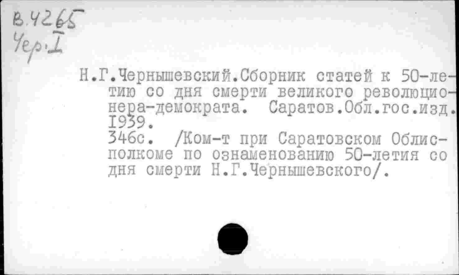 ﻿Н.Г.Чернышевский.Сборник статей к 50-ле тию со дня смерти великого революцио не^эа-демократа. Саратов.Обл.гос.изд 346с. /Ком-т при Саратовском Облисполкоме по ознаменованию 50-летия со дня смерти Н.Г.Чернышевского/.